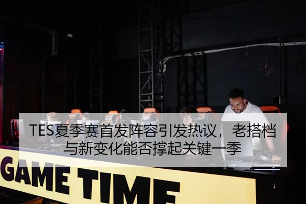 TES夏季赛首发阵容引发热议，老搭档与新变化能否撑起关键一季