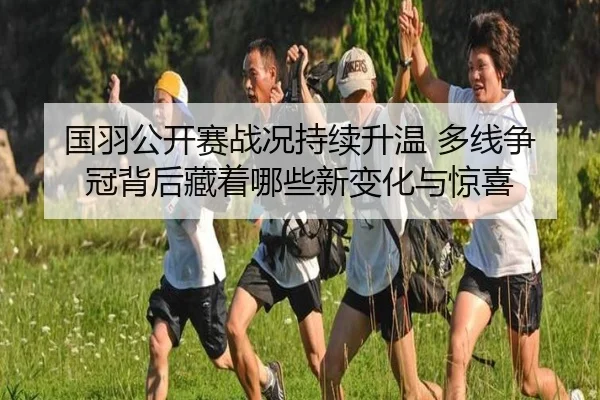 国羽公开赛战况持续升温 多线争冠背后藏着哪些新变化与惊喜（leyu）